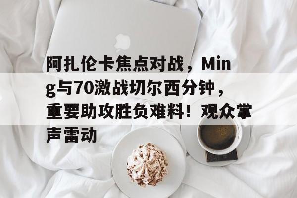 阿扎伦卡焦点对战，Ming与70激战切尔西分钟，重要助攻胜负难料！观众掌声雷动的简单介绍-爱游戏客户端下载
