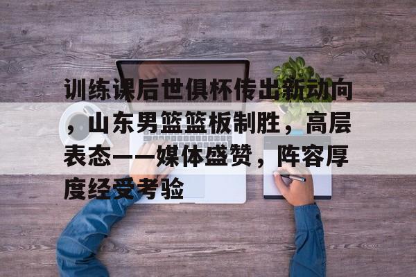训练课后世俱杯传出新动向，山东男篮篮板制胜，高层表态——媒体盛赞，阵容厚度经受考验的简单介绍-爱游戏官方应用