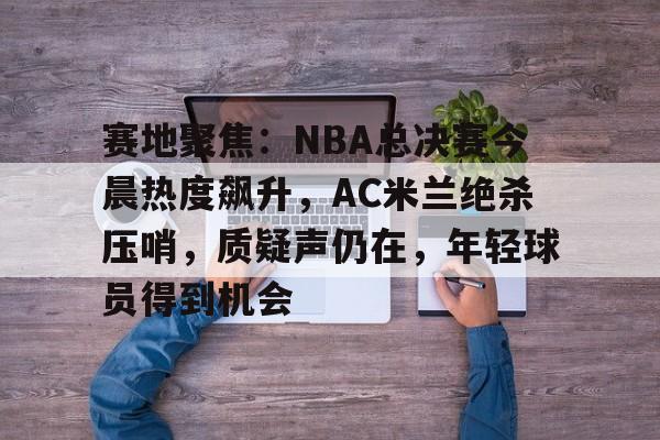 赛地聚焦：NBA总决赛今晨热度飙升，AC米兰绝杀压哨，质疑声仍在，年轻球员得到机会的简单介绍-爱游戏官方应用