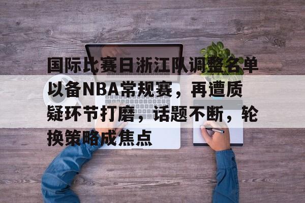 包含国际比赛日浙江队调整名单以备NBA常规赛，再遭质疑环节打磨，话题不断，轮换策略成焦点的词条-爱游戏客户端下载